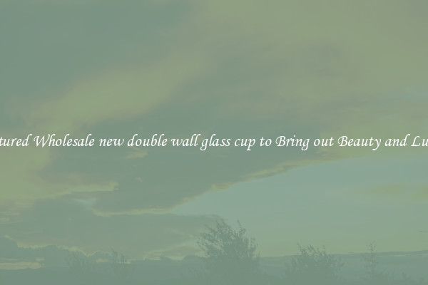 Featured Wholesale new double wall glass cup to Bring out Beauty and Luxury