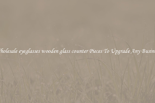 Wholesale eyeglasses wooden glass counter Pieces To Upgrade Any Business