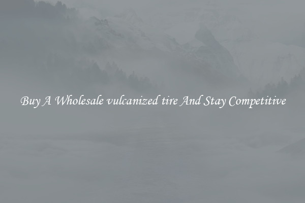 Buy A Wholesale vulcanized tire And Stay Competitive